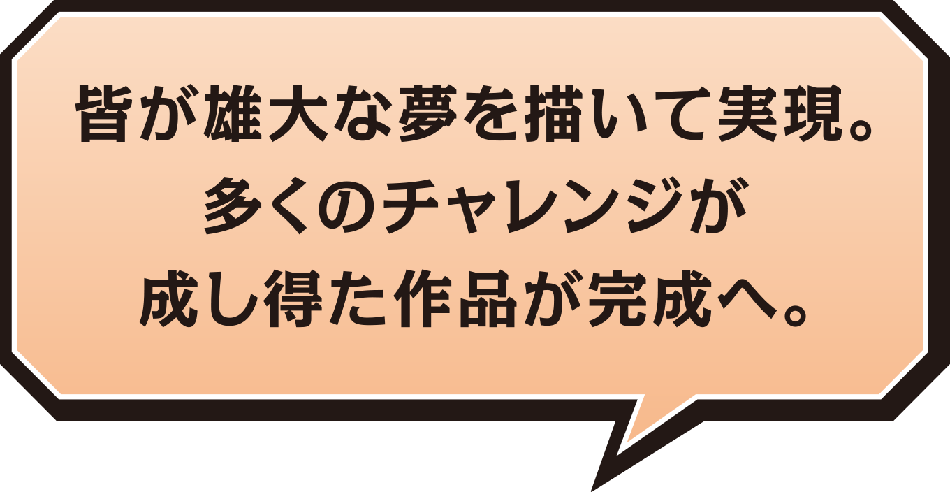 皆が雄大な夢を描いて実現。多くのチャレンジが成し得た作品が完成へ。