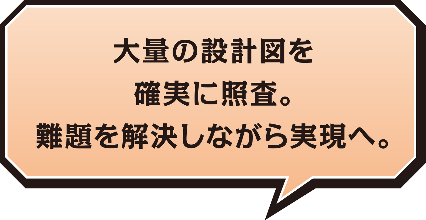 大量の設計図を 確実に照査。難題を解決しながら実現へ。