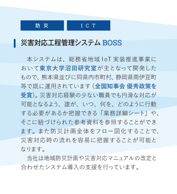 災害対応工程管理システム BOSS:
本システムは、総務省地域IoT実装推進事業において東京大学沼田研究室が主となって開発したもので、熊本県並びに同県内市町村、静岡県南伊豆町等で既に運用されています（全国知事会 優秀政策を受賞）。災害対応経験の少ない職員でも円滑な対応が可能となるよう、誰が、いつ、何を、どのように行動する必要があるか把握できる「業務詳細シート」や、そこに紐づけられた参考資料を参照することができます。また防災計画全体をフロー図化することで、災害対応時の流れを容易に把握することが可能となります。
当社は地域防災計画や災害対応マニュアルの改定と合わせたシステム導入の支援を行っています。