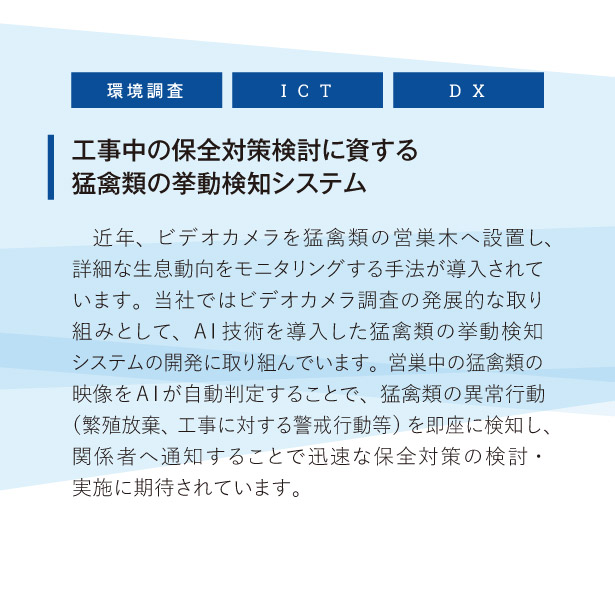 工事中の保全対策検討に資する猛禽類の挙動検知システム:
近年、ビデオカメラを猛禽類の営巣木へ設置し、詳細な生息動向をモニタリングする手法が導入されています。当社ではビデオカメラ調査の発展的な取り組みとして、AI技術を導入した猛禽類の挙動検知システムの開発に取り組んでいます。営巣中の猛禽類の映像をAIが自動判定することで、猛禽類の異常行動（繁殖放棄、工事に対する警戒行動等）を即座に検知し、関係者へ通知することで迅速な保全対策の検討・実施に期待されています。